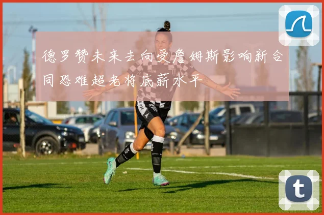 德罗赞未来去向受詹姆斯影响新合同恐难超老将底薪水平