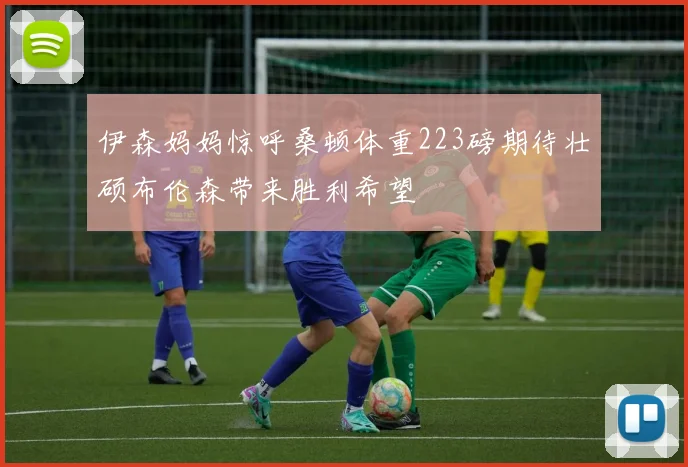 伊森妈妈惊呼桑顿体重223磅期待壮硕布伦森带来胜利希望