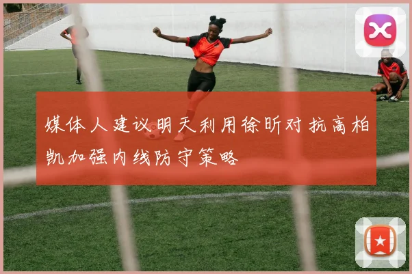 媒体人建议明天利用徐昕对抗高柏凯加强内线防守策略