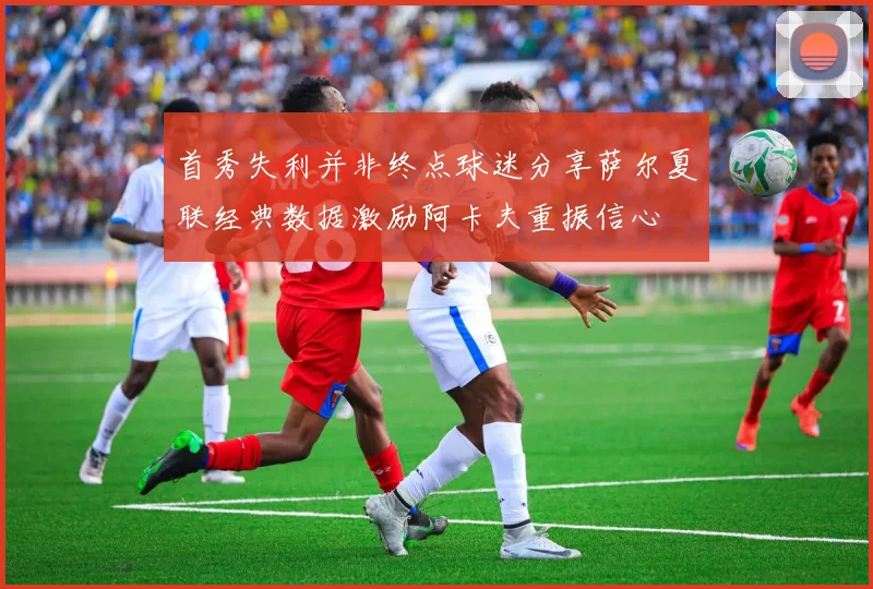 首秀失利并非终点球迷分享萨尔夏联经典数据激励阿卡夫重振信心