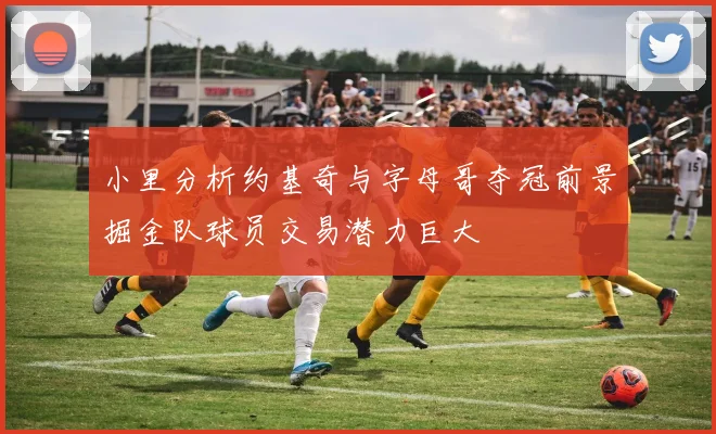 小里分析约基奇与字母哥夺冠前景掘金队球员交易潜力巨大