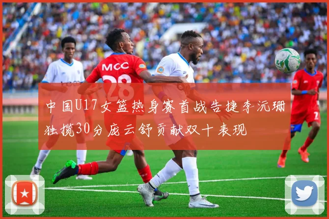 中国U17女篮热身赛首战告捷李沅珊独揽30分庞云舒贡献双十表现