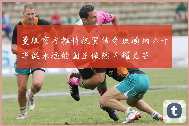 曼联官方推特祝贺传奇坎通纳六十华诞永远的国王依然闪耀光芒