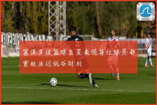 富保罗谈篮球巨星表现每位球员都曾经历过低谷时刻