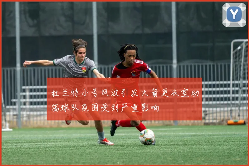杜兰特小号风波引发火箭更衣室动荡球队氛围受到严重影响