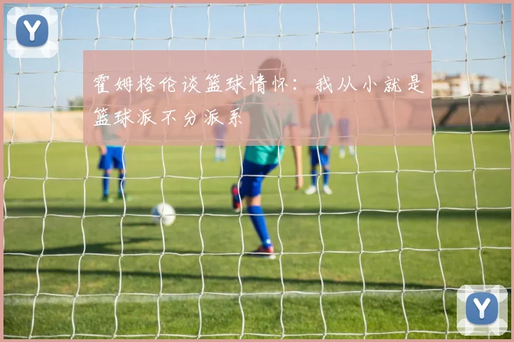 霍姆格伦谈篮球情怀：我从小就是篮球派不分派系