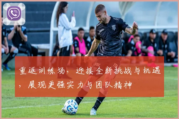 重返训练场，迎接全新挑战与机遇，展现更强实力与团队精神