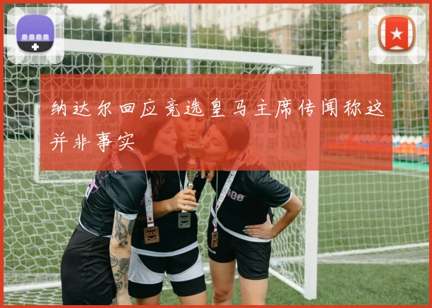 纳达尔回应竞选皇马主席传闻称这并非事实