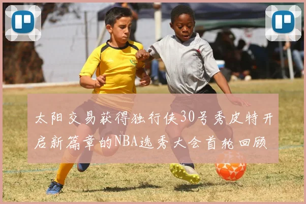 太阳交易获得独行侠30号秀皮特开启新篇章的NBA选秀大会首轮回顾